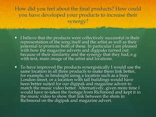How did you feel about the final products? How could
you have developed your products to increase their
synergy?
 I believe that the products were collectively successful in their
representation of the song itself and the artist as well as their
potential to promote both of these. In particular I am pleased
with how the magazine adverts and digipaks turned out
because of their similarity and the synergy that they had, e.g.
with text, main image of the artist and locations.
 To have improved the products synergistically I would use the
same location in all three products to make them link better,
for example, in hindsight using a location such as a busy
London street, or a location with tall buildings would have
been better suited for our digipak and magazine advert to
match the music video better. Alternatively, given more time I
would have re-taken the footage from Richmond and kept it in
the music video to show that link between the shots in
Richmond on the digipak and magazine advert.
 