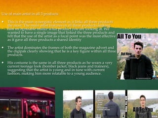 Use of main artist in all 3 products
 This is the main synergistic element as it links all three products
the most. The main artist features in all three products making
him recognizable matter what product you are looking at. We
wanted to have a single image that linked the three products and
felt that the use of the artist as a focal point was the most effective
as it gave all three products a shared identity
 The artist dominates the frames of both the magazine advert and
the digipak clearly showing that he is a key figure within all three
products.
 His costume is the same in all three products as he wears a very
current teenage look (bomber jacket, black jeans and trainers),
suggesting that the artist is young and in tune with current
fashion, making him more relatable to a young audience.
 