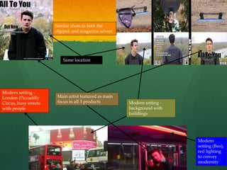 Modern setting -
background with
buildings
Modern
setting (Bus),
red lighting
to convey
modernity
Main artist featured as main
focus in all 3 products
Modern setting -
London (Piccadilly
Circus, busy streets
with people
Similar shots in both the
digipak and magazine advert
Same location
 