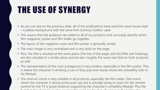 THE USE OF SYNERGY
• As you can see on the previous slide, all of the publications have used the same house style
– a yellow background with the same font (Century Gothic) used.
• This means that the audience can relate to all of my products and can easily identify which
film magazine, poster and film trailer go together.
• The layout of the magazine cover and film poster is generally similar.
• The main image is very centralised and is very bold on the page.
• Plus, the title is situated at the same place (The top of the page) and the little sub-headings
are also situated in a similar place and are also roughly the same size font on both products
as well.
• The representation of the main protagonist is very evident, especially in the film poster. This
is where the character is drinking a can of fizzy pop and clearly shows the unhealthy side to
his lifestyle.
• The mise-en-scene is very suitable in all products, especially the film trailer. One scene
where the character is doing some push-ups but is actually trying to reach for the remote
control for the TV is good evidence supporting the character’s unhealthy lifestyle. Plus the
 