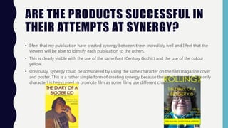 ARE THE PRODUCTS SUCCESSFUL IN
THEIR ATTEMPTS AT SYNERGY?
• I feel that my publication have created synergy between them incredibly well and I feel that the
viewers will be able to identify each publication to the others.
• This is clearly visible with the use of the same font (Century Gothic) and the use of the colour
yellow.
• Obviously, synergy could be considered by using the same character on the film magazine cover
and poster. This is a rather simple form of creating synergy because the same character (the only
character) is being used to promote film as some films use different characters for both.
 
