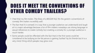 DOES IT MEET THE CONVENTIONS OF
OTHER COMEDY TRAILERS?
• I feel that my film trailer, The Diary of a BIGGER Kid, fits the generic conventions of
comedy film trailers incredibly well.
• The fact that it is comedic in a way that a younger audience can understand and laugh
at is a major advantage because a lot of film makers nowadays use strong language or
sexual references to create comedy but creating a comedy for a younger audience is
much harder.
• Some people could be offended with the fact that in the first scene could be
considered to be bullying as the fat person is getting ‘bullied’ by his friends but it is a
very minor thing which people may gloss over.
 