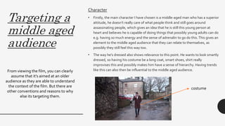 Targeting a
middle aged
audience
Character
• Firstly, the main character I have chosen is a middle-aged man who has a superior
attitude, he doesn’t really care of what people think and still goes around
assassinating people, which gives an idea that he is still this young person at
heart and believes he is capable of doing things that possibly young adults can do
e.g. having so much energy and the sense of adrenalin to go do this.This gives an
element to the middle aged audience that they can relate to themselves, as
possibly they still feel this way too.
• The way he’s dressed also shows relevance to this point. He wants to look smartly
dressed, so having his costume be a long coat, smart shoes, shirt really
improvises this and possibly makes him have a sense of hierarchy. Having trends
like this can also then be influential to the middle aged audience.From viewing the film, you can clearly
assume that it’s aimed at an older
audience as they are able to understand
the context of the film. But there are
other conventions and reasons to why
else its targeting them.
costume
 