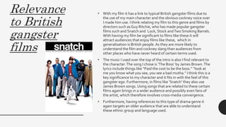 Relevance
to British
gangster
films
• With my film it has a link to typical British gangster films due to
the use of my main character and the obvious cockney voice over
I made him use. I think relating my film to this genre and films by
directors such as Guy Ritchie, who has made popular gangster
films such and Snatch and Lock, Stock andTwo Smoking Barrels.
With having my film be significant to films like these it will
attract audiences that enjoy films like these, which in
generalisation is British people. As they are more likely to
understand the film and cockney slang than audiences from
other places who have never heard of certain terms used.
• The music I used over the top of the intro is also I find relevant to
the character.The song I chose is ‘The Boss’ by James Brown.The
lyrics include things like “Paid the cost to be the boss.” “look at
me you know what you see, you see a bad mutha.” I think this is a
key significance to my character and it fits in with the feel of this
gangster ego. Furthermore, in films like ‘Snatch’ they also use
James Brown songs. Using songs that are related to these certain
films again brings in a wider audience and possibly even fans of
the artist, which therefore involves cross-media convergence.
• Furthermore, having references to this type of drama genre it
again targets an older audience that are able to understand
these ethnic group and language used.
 