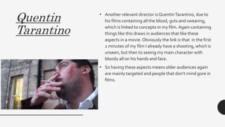 Quentin
Tarantino
• Another relevant director is QuentinTarantino, due to
his films containing all the blood, guts and swearing,
which is linked to concepts in my film.Again containing
things like this draws in audiences that like these
aspects in a movie. Obviously the link is that in the first
2 minutes of my film I already have a shooting, which is
unseen, but then to seeing my main character with
bloody all on his hands and face.
• So having these aspects means older audiences again
are mainly targeted and people that don’t mind gore in
films.
 
