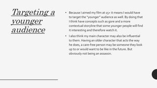 Targeting a
younger
audience
• Because I aimed my film at 15+ it means I would have
to target the “younger” audience as well. By doing that
I think have concepts such as gore and a more
contextual storyline that some younger people will find
it interesting and therefore watch it.
• I also think my main character may also be influential
to them. Having an older character that acts the way
he does, a care-free person may be someone they look
up to or would want to be like in the future. But
obviously not being an assassin.
 