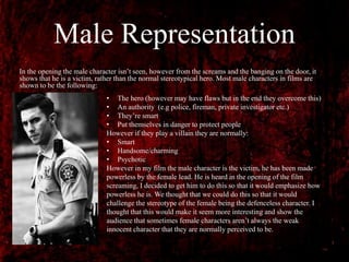 Male Representation
In the opening the male character isn’t seen, however from the screams and the banging on the door, it
shows that he is a victim, rather than the normal stereotypical hero. Most male characters in films are
shown to be the following:
• The hero (however may have flaws but in the end they overcome this)
• An authority (e.g police, fireman, private investigator etc.)
• They’re smart
• Put themselves in danger to protect people
However if they play a villain they are normally:
• Smart
• Handsome/charming
• Psychotic
However in my film the male character is the victim, he has been made
powerless by the female lead. He is heard in the opening of the film
screaming, I decided to get him to do this so that it would emphasize how
powerless he is. We thought that we could do this so that it would
challenge the stereotype of the female being the defenceless character. I
thought that this would make it seem more interesting and show the
audience that sometimes female characters aren’t always the weak
innocent character that they are normally perceived to be.
 