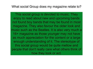 What social Group does my magazine relate to?
This social group is devoted to music. They
enjoy to read about new and upcoming bands
not found boy bands that may be found in most
magazine. They also favour the older look and
music such as the Beatles. It is also very much a
16+ magazine as those younger may not have
as much appreciation for the content or a large
enough understanding of it. The stereotype of
this social group would be quite mellow and
people that don't really care what others think of
how they look or act.
 