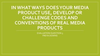 IN WHAT WAYS DOESYOUR MEDIA
PRODUCT USE, DEVELOP OR
CHALLENGE CODES AND
CONVENTIONS OF REAL MEDIA
PRODUCTS
EVALUATION QUESTION 3
FREYA DOWNS
 