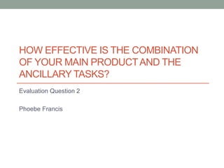 HOW EFFECTIVE IS THE COMBINATION
OF YOUR MAIN PRODUCTAND THE
ANCILLARY TASKS?
Evaluation Question 2
Phoebe Francis
 