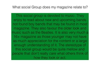 What social Group does my magazine relate to?
This social group is devoted to music. They
enjoy to read about new and upcoming bands
not found boy bands that may be found in most
magazine. They also favour the older look and
music such as the Beatles. It is also very much a
16+ magazine as those younger may not have
as much appreciation for the content or a large
enough understanding of it. The stereotype of
this social group would be quite mellow and
people that don't really care what others think of
how they look or act.
 