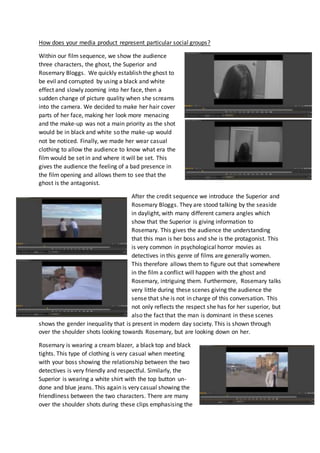How does your media product represent particular social groups?
Within our film sequence, we show the audience
three characters, the ghost, the Superior and
Rosemary Bloggs. We quickly establish the ghost to
be evil and corrupted by using a black and white
effect and slowly zooming into her face, then a
sudden change of picture quality when she screams
into the camera. We decided to make her hair cover
parts of her face, making her look more menacing
and the make-up was not a main priority as the shot
would be in black and white so the make-up would
not be noticed. Finally, we made her wear casual
clothing to allow the audience to know what era the
film would be set in and where it will be set. This
gives the audience the feeling of a bad presence in
the film opening and allows them to see that the
ghost is the antagonist.
After the credit sequence we introduce the Superior and
Rosemary Bloggs. They are stood talking by the seaside
in daylight, with many different camera angles which
show that the Superior is giving information to
Rosemary. This gives the audience the understanding
that this man is her boss and she is the protagonist. This
is very common in psychological horror movies as
detectives in this genre of films are generally women.
This therefore allows them to figure out that somewhere
in the film a conflict will happen with the ghost and
Rosemary, intriguing them. Furthermore, Rosemary talks
very little during these scenes giving the audience the
sense that she is not in charge of this conversation. This
not only reflects the respect she has for her superior, but
also the fact that the man is dominant in these scenes
shows the gender inequality that is present in modern day society. This is shown through
over the shoulder shots looking towards Rosemary, but are looking down on her.
Rosemary is wearing a cream blazer, a black top and black
tights. This type of clothing is very casual when meeting
with your boss showing the relationship between the two
detectives is very friendly and respectful. Similarly, the
Superior is wearing a white shirt with the top button un-
done and blue jeans. This again is very casual showing the
friendliness between the two characters. There are many
over the shoulder shots during these clips emphasising the
 