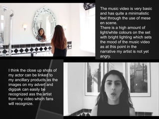 The music video is very basic
and has quite a minimalistic
feel through the use of mese
en scene.
There is a high amount of
light/white colours on the set
with bright lighting which sets
the mood of the music video
as at this point in the
narrative my artist is not yet
angry.
I think the close up shots of
my actor can be linked to
my ancillary products as the
images on my advert and
digipak can easily be
recognized ass the artist
from my video which fans
will recognize.
 