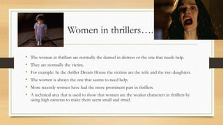 Women in thrillers…..
• The woman in thrillers are normally the damsel in distress or the one that needs help.
• They are normally the victim.
• For example: In the thriller Dream House the victims are the wife and the two daughters.
• The women is always the one that seems to need help.
• More recently women have had the more prominent part in thrillers.
• A technical area that is used to show that women are the weaker characters in thrillers by
using high cameras to make them seem small and timid.
 