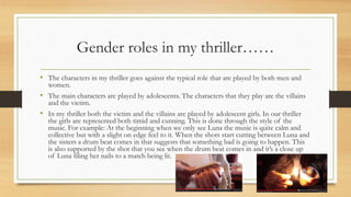 Gender roles in my thriller……
• The characters in my thriller goes against the typical role that are played by both men and
women.
• The main characters are played by adolescents. The characters that they play are the villains
and the victim.
• In my thriller both the victim and the villains are played by adolescent girls. In our thriller
the girls are represented both timid and cunning. This is done through the style of the
music. For example: At the beginning when we only see Luna the music is quite calm and
collective but with a slight on edge feel to it. When the shots start cutting between Luna and
the sisters a drum beat comes in that suggests that something bad is going to happen. This
is also supported by the shot that you see when the drum beat comes in and it’s a close up
of Luna filing her nails to a match being lit.
 