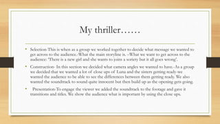 My thriller……
• Selection-This is when as a group we worked together to decide what message we wanted to
get across to the audience.-What the main storyline is. –What we want to get across to the
audience: ‘There is a new girl and she wants to joins a soriety but it all goes wrong’.
• Construction- In this section we decided what camera angles we wanted to have.-As a group
we decided that we wanted a lot of close ups of Luna and the sisters getting ready-we
wanted the audience to be able to see the differences between them getting ready. We also
wanted the soundtrack to sound quite innocent but then build up as the opening gets going.
• Presentation-To engage the viewer we added the soundtrack to the footage and gave it
transitions and titles. We show the audience what is important by using the close ups.
 