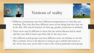 Versions of reality
• Different social groups may have different interpretations of what they are
watching. They may also have different views on the things that they may see
in the film. This may be because of their age, gender, social class or ethnicity.
• These views may be different to those that the writer/director had in mind
and they may find it hard to get their side of the story over.
• Also different social groups may have different views on whether or not the
film is realistic. Even is the director is trying to get a realistic feel across to
the viewer they may not be able to due to the viewers particular social group.
 