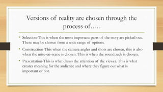 Versions of reality are chosen through the
process of…..
• Selection-This is when the most important parts of the story are picked out.
These may be chosen from a wide range of options.
• Construction-This when the camera angles and shots are chosen, this is also
when the mise-en-scene is chosen. This is when the soundtrack is chosen.
• Presentation-This is what draws the attention of the viewer. This is what
creates meaning for the audience and where they figure out what is
important or not.
 