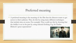 Preferred meaning
• A preferred meaning is the meaning of the film that the director wants to get
across to their audience. They do this by using many different techniques
that include mise-en-scene. For example: They could use this by showing that
the thriller is set in the past by using selected clothing. E.g. In Charles
Dickon's ‘great expectations’
 