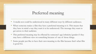 Preferred meaning
• A media text could be understood in many different ways by different audiences.
• When someone makes a film they have a preferred meaning to it. This means that
they have in mind a way they want it to be understood.-The message they want to
get across to their audience.
• This preferred meaning may be effected by someone's age/ethnicity/gender if they
may have a different view on something because of one of those things.
• Some people just like to have their own meaning to the film because that’s what film
is good for.
 
