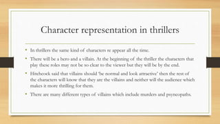 Character representation in thrillers
• In thrillers the same kind of characters re appear all the time.
• There will be a hero and a villain. At the beginning of the thriller the characters that
play these roles may not be so clear to the viewer but they will be by the end.
• Hitchcock said that villains should ‘be normal and look attractive’ then the rest of
the characters will know that they are the villains and neither will the audience which
makes it more thrilling for them.
• There are many different types of villains which include murders and psyncopaths.
 