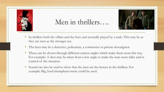 Men in thrillers….
• In thrillers both the villain and the hero and normally played by a male. This may be as
they are seen as the stronger sex.
• The hero may be a detective, policeman, a commoner or private investigator.
• These can be shown through different camera angles which make them seem this way.
For example: A shot may be taken from a low angle to make the man seem taller and in
control of the situation.
• Sound can also be used to show that the men are the heroes in the thrillers. For
example: Big, loud triumphant music could be used.
 