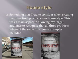  Something that I had to consider when creating
my three final products was house style. This
was a main aspect in allowing my target
audience to recognise that all three products
where of the same film. Some examples
included
 