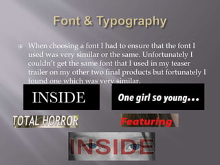  When choosing a font I had to ensure that the font I
used was very similar or the same. Unfortunately I
couldn’t get the same font that I used in my teaser
trailer on my other two final products but fortunately I
found one which was very similar.
 