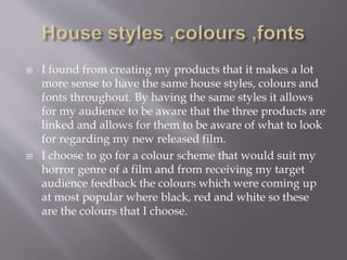  I found from creating my products that it makes a lot
more sense to have the same house styles, colours and
fonts throughout. By having the same styles it allows
for my audience to be aware that the three products are
linked and allows for them to be aware of what to look
for regarding my new released film.
 I choose to go for a colour scheme that would suit my
horror genre of a film and from receiving my target
audience feedback the colours which were coming up
at most popular where black, red and white so these
are the colours that I choose.
 