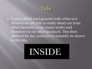  Using a Black background with white text
allowed for my title to really stand out from
other elements in my teaser trailer and
therefore on my other products. This then
allowed for my audience to instantly be drawn
to the title.
 