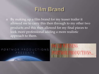  By making up a film brand for my teaser trailer it
allowed me to carry this then through to my other two
products and this then allowed for my final pieces to
look more professional adding a more realistic
approach to them.
 