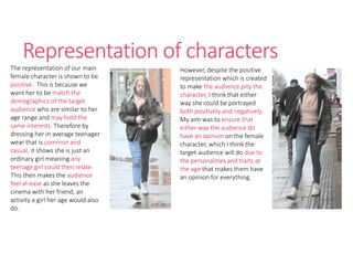 Representation of characters
The representation of our main
female character is shown to be
positive. This is because we
want her to be match the
demographics of the target
audience who are similar to her
age range and may hold the
same interests. Therefore by
dressing her in average teenager
wear that is common and
casual, it shows she is just an
ordinary girl meaning any
teenage girl could then relate.
This then makes the audience
feel at ease as she leaves the
cinema with her friend, an
activity a girl her age would also
do.
However, despite the positive
representation which is created
to make the audience pity the
character, I think that either
way she could be portrayed
both positively and negatively.
My aim was to ensure that
either way the audience do
have an opinion on the female
character, which I think the
target audience will do due to
the personalities and traits at
the age that makes them have
an opinion for everything.
 