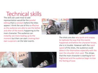 Technical skillsThe skills we used most to add
representation would be the parallel
editing that is constant before the titles
appear. I think the use of this is effective
as the audience are able to see the before
and after of the events happening to the
main character. The audience can
instantly see more leading up to the
moment but then can start creating their
own suspicions on the later events.
The shots are also very quick and snappy
to replicate the way that the events
happened and before the character knows,
she is in trouble. However with the rapid
speed of the shots, the audience could
detect it for themselves especially with the
over the shoulder shot used. This shows
that the main character is starting to feel
frightened and the audience begin to lose
the feeling of ease.
 