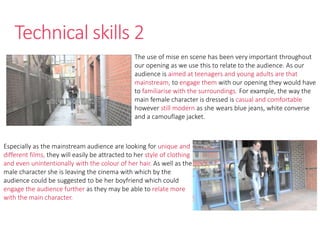 Technical skills 2
The use of mise en scene has been very important throughout
our opening as we use this to relate to the audience. As our
audience is aimed at teenagers and young adults are that
mainstream, to engage them with our opening they would have
to familiarise with the surroundings. For example, the way the
main female character is dressed is casual and comfortable
however still modern as she wears blue jeans, white converse
and a camouflage jacket.
Especially as the mainstream audience are looking for unique and
different films, they will easily be attracted to her style of clothing
and even unintentionally with the colour of her hair. As well as the
male character she is leaving the cinema with which by the
audience could be suggested to be her boyfriend which could
engage the audience further as they may be able to relate more
with the main character.
 