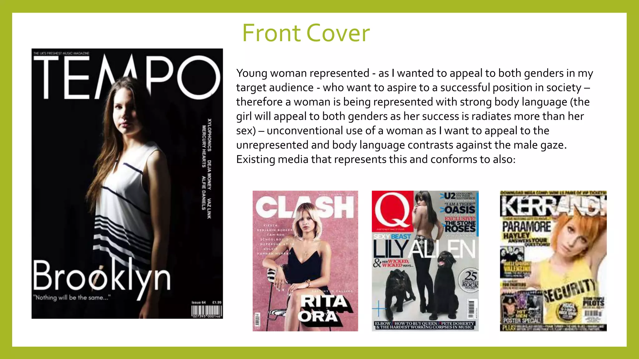 Front Cover
Young woman represented - as I wanted to appeal to both genders in my
target audience - who want to aspire to a successful position in society –
therefore a woman is being represented with strong body language (the
girl will appeal to both genders as her success is radiates more than her
sex) – unconventional use of a woman as I want to appeal to the
unrepresented and body language contrasts against the male gaze.
Existing media that represents this and conforms to also:
 