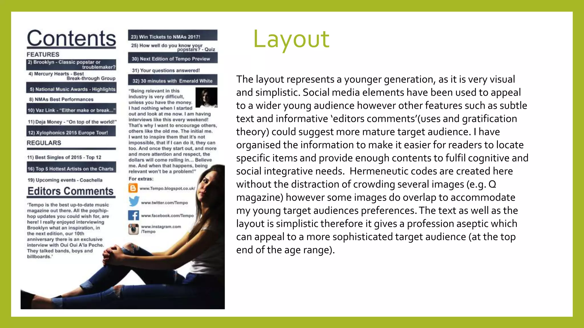 Layout
The layout represents a younger generation, as it is very visual
and simplistic. Social media elements have been used to appeal
to a wider young audience however other features such as subtle
text and informative ‘editors comments’(uses and gratification
theory) could suggest more mature target audience. I have
organised the information to make it easier for readers to locate
specific items and provide enough contents to fulfil cognitive and
social integrative needs. Hermeneutic codes are created here
without the distraction of crowding several images (e.g. Q
magazine) however some images do overlap to accommodate
my young target audiences preferences.The text as well as the
layout is simplistic therefore it gives a profession aseptic which
can appeal to a more sophisticated target audience (at the top
end of the age range).
 