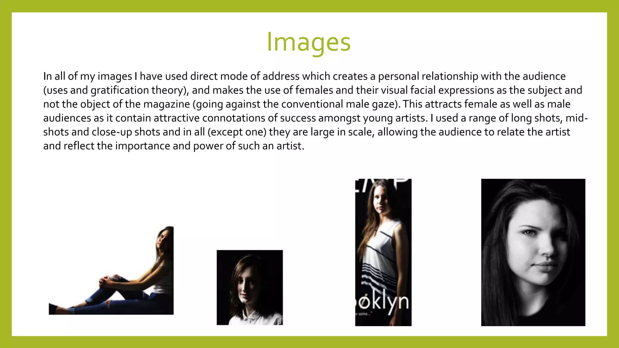 Images
In all of my images I have used direct mode of address which creates a personal relationship with the audience
(uses and gratification theory), and makes the use of females and their visual facial expressions as the subject and
not the object of the magazine (going against the conventional male gaze).This attracts female as well as male
audiences as it contain attractive connotations of success amongst young artists. I used a range of long shots, mid-
shots and close-up shots and in all (except one) they are large in scale, allowing the audience to relate the artist
and reflect the importance and power of such an artist.
 