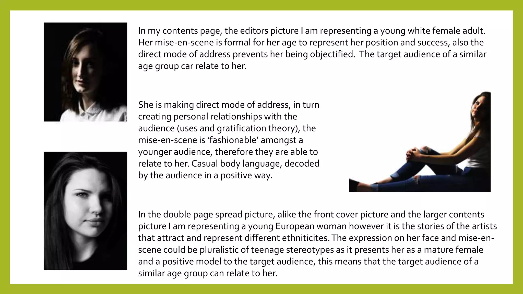 In my contents page, the editors picture I am representing a young white female adult.
Her mise-en-scene is formal for her age to represent her position and success, also the
direct mode of address prevents her being objectified. The target audience of a similar
age group car relate to her.
She is making direct mode of address, in turn
creating personal relationships with the
audience (uses and gratification theory), the
mise-en-scene is ‘fashionable’ amongst a
younger audience, therefore they are able to
relate to her. Casual body language, decoded
by the audience in a positive way.
In the double page spread picture, alike the front cover picture and the larger contents
picture I am representing a young European woman however it is the stories of the artists
that attract and represent different ethniticites.The expression on her face and mise-en-
scene could be pluralistic of teenage stereotypes as it presents her as a mature female
and a positive model to the target audience, this means that the target audience of a
similar age group can relate to her.
 
