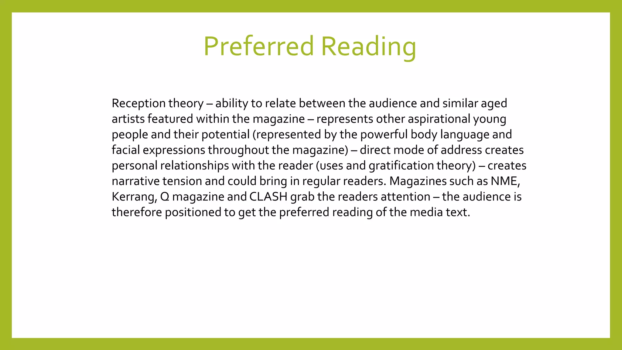 Preferred Reading
Reception theory – ability to relate between the audience and similar aged
artists featured within the magazine – represents other aspirational young
people and their potential (represented by the powerful body language and
facial expressions throughout the magazine) – direct mode of address creates
personal relationships with the reader (uses and gratification theory) – creates
narrative tension and could bring in regular readers. Magazines such as NME,
Kerrang,Q magazine and CLASH grab the readers attention – the audience is
therefore positioned to get the preferred reading of the media text.
 