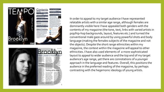 In order to appeal to my target audience I have represented
relatable artists with a similar age range, although females are
dominantly visible here I have appealed both genders with the
contents of my magazine (the tone, text, links with varied artists in
pop/hip-hop backgrounds, layout, features etc.) and turned the
conventional male gaze around by using powerful shots and body
language (making the females subjects of the magazine and not
the objects). Despite the short range ethnicities within my
magazine, the context within the magazine will appeal to other
ethnicities. I have also used elements of a more sophisticated
layout to appeal to wider audience and the top end of my target
audience’s age range, yet there are connotations of a younger
approach in the language and features. Overall, this positions the
audience in the preferred reading of the magazine, by perhaps
contrasting with the hegemonic ideology of young artists.
 