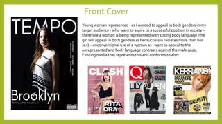 Front Cover
Young woman represented - as I wanted to appeal to both genders in my
target audience - who want to aspire to a successful position in society –
therefore a woman is being represented with strong body language (the
girl will appeal to both genders as her success is radiates more than her
sex) – unconventional use of a woman as I want to appeal to the
unrepresented and body language contrasts against the male gaze.
Existing media that represents this and conforms to also:
 
