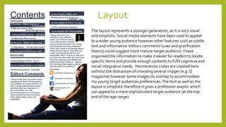Layout
The layout represents a younger generation, as it is very visual
and simplistic. Social media elements have been used to appeal
to a wider young audience however other features such as subtle
text and informative ‘editors comments’(uses and gratification
theory) could suggest more mature target audience. I have
organised the information to make it easier for readers to locate
specific items and provide enough contents to fulfil cognitive and
social integrative needs. Hermeneutic codes are created here
without the distraction of crowding several images (e.g. Q
magazine) however some images do overlap to accommodate
my young target audiences preferences.The text as well as the
layout is simplistic therefore it gives a profession aseptic which
can appeal to a more sophisticated target audience (at the top
end of the age range).
 