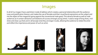 Images
In all of my images I have used direct mode of address which creates a personal relationship with the audience
(uses and gratification theory), and makes the use of females and their visual facial expressions as the subject and
not the object of the magazine (going against the conventional male gaze).This attracts female as well as male
audiences as it contain attractive connotations of success amongst young artists. I used a range of long shots, mid-
shots and close-up shots and in all (except one) they are large in scale, allowing the audience to relate the artist
and reflect the importance and power of such an artist.
 