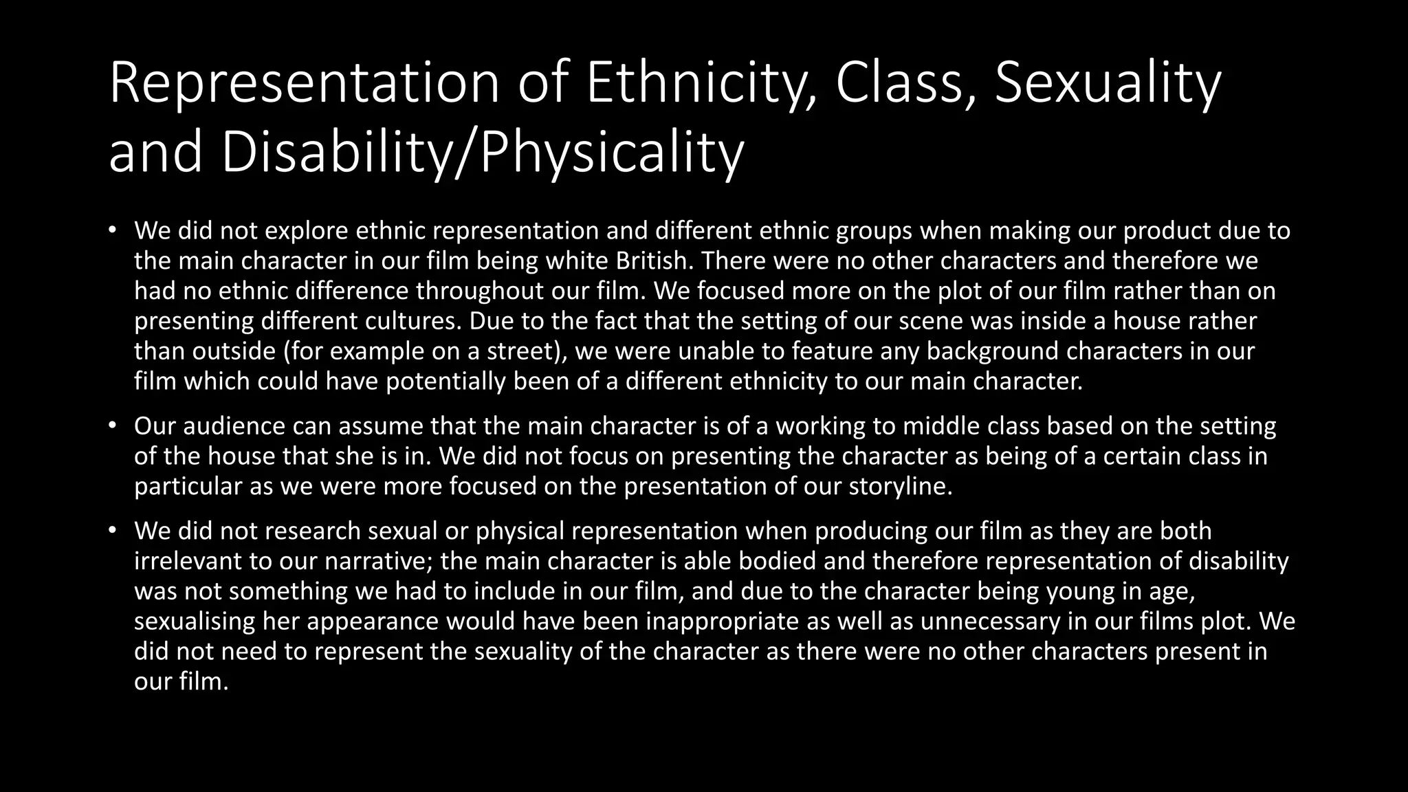 Representation of Ethnicity, Class, Sexuality
and Disability/Physicality
• We did not explore ethnic representation and different ethnic groups when making our product due to
the main character in our film being white British. There were no other characters and therefore we
had no ethnic difference throughout our film. We focused more on the plot of our film rather than on
presenting different cultures. Due to the fact that the setting of our scene was inside a house rather
than outside (for example on a street), we were unable to feature any background characters in our
film which could have potentially been of a different ethnicity to our main character.
• Our audience can assume that the main character is of a working to middle class based on the setting
of the house that she is in. We did not focus on presenting the character as being of a certain class in
particular as we were more focused on the presentation of our storyline.
• We did not research sexual or physical representation when producing our film as they are both
irrelevant to our narrative; the main character is able bodied and therefore representation of disability
was not something we had to include in our film, and due to the character being young in age,
sexualising her appearance would have been inappropriate as well as unnecessary in our films plot. We
did not need to represent the sexuality of the character as there were no other characters present in
our film.
 