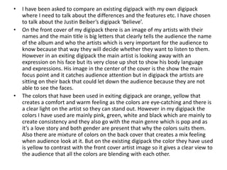 • I have been asked to compare an existing digipack with my own digipack
where I need to talk about the differences and the features etc. I have chosen
to talk about the Justin Beiber’s digipack ‘Believe’.
• On the front cover of my digipack there is an image of my artists with their
names and the main title is big letters that clearly tells the audience the name
of the album and who the artists which is very important for the audience to
know because that way they will decide whether they want to listen to them.
However in an exiting digipack the main artist is looking away with an
expression on his face but its very close up shot to show his body language
and expressions. His image in the center of the cover is the show the main
focus point and it catches audience attention but in digipack the artists are
sitting on their back that could let down the audience because they are not
able to see the faces.
• The colors that have been used in exiting digipack are orange, yellow that
creates a comfort and warm feeling as the colors are eye-catching and there is
a clear light on the artist so they can stand out. However in my digipack the
colors I have used are mainly pink, green, white and black which are mainly to
create consistency and they also go with the main genre which is pop and as
it’s a love story and both gender are present that why the colors suits them.
Also there are mixture of colors on the back cover that creates a mix feeling
when audience look at it. But on the existing digipack the color they have used
is yellow to contrast with the front cover artist image so it gives a clear view to
the audience that all the colors are blending with each other.
 