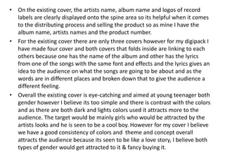 • On the existing cover, the artists name, album name and logos of record
labels are clearly displayed onto the spine area so its helpful when it comes
to the distributing process and selling the product so as mine I have the
album name, artists names and the product number.
• For the existing cover there are only three covers however for my digipack I
have made four cover and both covers that folds inside are linking to each
others because one has the name of the album and other has the lyrics
from one of the songs with the same font and effects and the lyrics gives an
idea to the audience on what the songs are going to be about and as the
words are in different places and broken down that to give the audience a
different feeling.
• Overall the existing cover is eye-catching and aimed at young teenager both
gender however I believe its too simple and there is contrast with the colors
and as there are both dark and lights colors used it attracts more to the
audience. The target would be mainly girls who would be attracted by the
artists looks and he is seen to be a cool boy. However for my cover I believe
we have a good consistency of colors and theme and concept overall
attracts the audience because its seen to be like a love story, I believe both
types of gender would get attracted to it & fancy buying it.
 