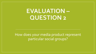 EVALUATION –
QUESTION 2
How does your media product represent
particular social groups?
 