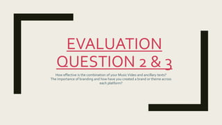 EVALUATION
QUESTION 2 & 3
How effective is the combination of your MusicVideo and ancillary texts?
The importance of branding and how have you created a brand or theme across
each platform?
 