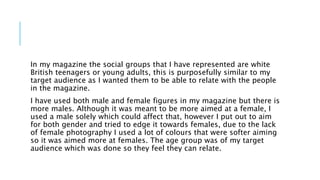In my magazine the social groups that I have represented are white
British teenagers or young adults, this is purposefully similar to my
target audience as I wanted them to be able to relate with the people
in the magazine.
I have used both male and female figures in my magazine but there is
more males. Although it was meant to be more aimed at a female, I
used a male solely which could affect that, however I put out to aim
for both gender and tried to edge it towards females, due to the lack
of female photography I used a lot of colours that were softer aiming
so it was aimed more at females. The age group was of my target
audience which was done so they feel they can relate.
 