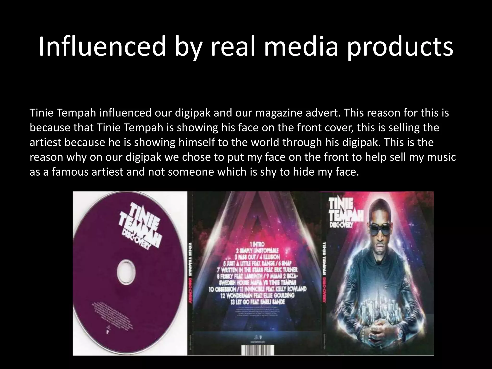 Influenced by real media products
Tinie Tempah influenced our digipak and our magazine advert. This reason for this is
because that Tinie Tempah is showing his face on the front cover, this is selling the
artiest because he is showing himself to the world through his digipak. This is the
reason why on our digipak we chose to put my face on the front to help sell my music
as a famous artiest and not someone which is shy to hide my face.
 